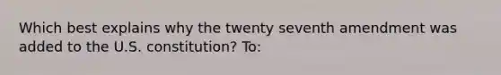 Which best explains why the twenty seventh amendment was added to the U.S. constitution? To: