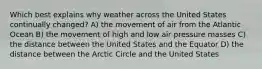 Which best explains why weather across the United States continually changed? A) the movement of air from the Atlantic Ocean B) the movement of high and low air pressure masses C) the distance between the United States and the Equator D) the distance between the Arctic Circle and the United States