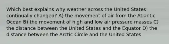 Which best explains why weather across the United States continually changed? A) the movement of air from the Atlantic Ocean B) the movement of high and low air pressure masses C) the distance between the United States and the Equator D) the distance between the Arctic Circle and the United States