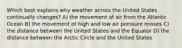 Which best explains why weather across the United States continually changes? A) the movement of air from the Atlantic Ocean B) the movement of high and low air pressure misses C) the distance between the United States and the Equator D) the distance between the Arctic Circle and the United States