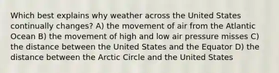 Which best explains why weather across the United States continually changes? A) the movement of air from the Atlantic Ocean B) the movement of high and low air pressure misses C) the distance between the United States and the Equator D) the distance between the Arctic Circle and the United States