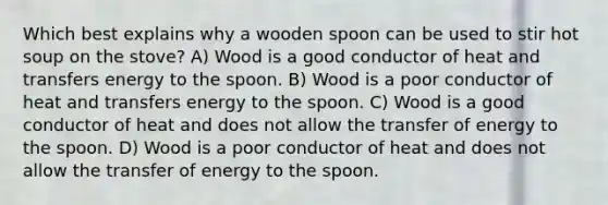 Which best explains why a wooden spoon can be used to stir hot soup on the stove? A) Wood is a good conductor of heat and transfers energy to the spoon. B) Wood is a poor conductor of heat and transfers energy to the spoon. C) Wood is a good conductor of heat and does not allow the transfer of energy to the spoon. D) Wood is a poor conductor of heat and does not allow the transfer of energy to the spoon.