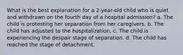 What is the best explanation for a 2-year-old child who is quiet and withdrawn on the fourth day of a hospital admission? a. The child is protesting her separation from her caregivers. b. The child has adjusted to the hospitalization. c. The child is experiencing the despair stage of separation. d. The child has reached the stage of detachment.