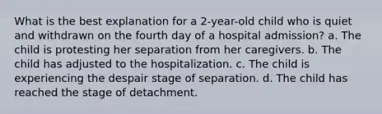 What is the best explanation for a 2-year-old child who is quiet and withdrawn on the fourth day of a hospital admission? a. The child is protesting her separation from her caregivers. b. The child has adjusted to the hospitalization. c. The child is experiencing the despair stage of separation. d. The child has reached the stage of detachment.