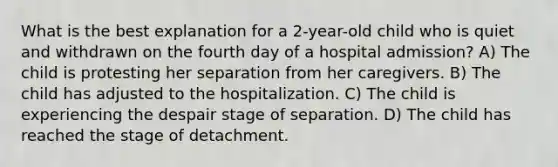 What is the best explanation for a 2-year-old child who is quiet and withdrawn on the fourth day of a hospital admission? A) The child is protesting her separation from her caregivers. B) The child has adjusted to the hospitalization. C) The child is experiencing the despair stage of separation. D) The child has reached the stage of detachment.