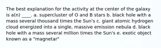 The best explanation for the activity at the center of the galaxy is a(n) ____. a. supercluster of O and B stars b. black hole with a mass several thousand times the Sun's c. giant atomic hydrogen cloud energized into a single, massive emission nebula d. black hole with a mass several million times the Sun's e. exotic object known as a "magnetar"