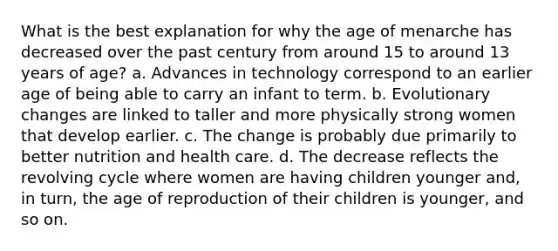 What is the best explanation for why the age of menarche has decreased over the past century from around 15 to around 13 years of age? a. Advances in technology correspond to an earlier age of being able to carry an infant to term. b. Evolutionary changes are linked to taller and more physically strong women that develop earlier. c. The change is probably due primarily to better nutrition and health care. d. The decrease reflects the revolving cycle where women are having children younger and, in turn, the age of reproduction of their children is younger, and so on.