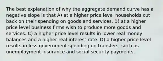 The best explanation of why the aggregate demand curve has a negative slope is that A) at a higher price level households cut back on their spending on goods and services. B) at a higher price level business firms wish to produce more goods and services. C) a higher price level results in lower real money balances and a higher real interest rate. D) a higher price level results in less government spending on transfers, such as unemployment insurance and social security payments.