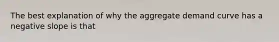 The best explanation of why the aggregate demand curve has a negative slope is that