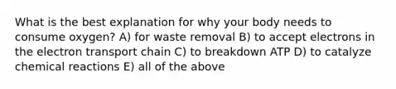 What is the best explanation for why your body needs to consume oxygen? A) for waste removal B) to accept electrons in <a href='https://www.questionai.com/knowledge/k57oGBr0HP-the-electron-transport-chain' class='anchor-knowledge'>the electron transport chain</a> C) to breakdown ATP D) to catalyze <a href='https://www.questionai.com/knowledge/kc6NTom4Ep-chemical-reactions' class='anchor-knowledge'>chemical reactions</a> E) all of the above