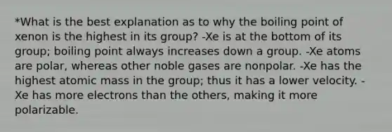 *What is the best explanation as to why the boiling point of xenon is the highest in its group? -Xe is at the bottom of its group; boiling point always increases down a group. -Xe atoms are polar, whereas other noble gases are nonpolar. -Xe has the highest atomic mass in the group; thus it has a lower velocity. -Xe has more electrons than the others, making it more polarizable.