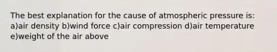 The best explanation for the cause of atmospheric pressure is: a)air density b)wind force c)air compression d)air temperature e)weight of the air above