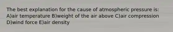 The best explanation for the cause of atmospheric pressure is: A)air temperature B)weight of the air above C)air compression D)wind force E)air density