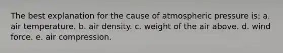 The best explanation for the cause of atmospheric pressure is: a. air temperature. b. air density. c. weight of the air above. d. wind force. e. air compression.