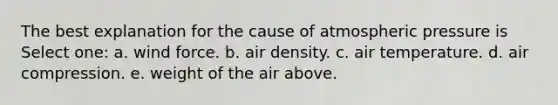 The best explanation for the cause of atmospheric pressure is Select one: a. wind force. b. air density. c. air temperature. d. air compression. e. weight of the air above.