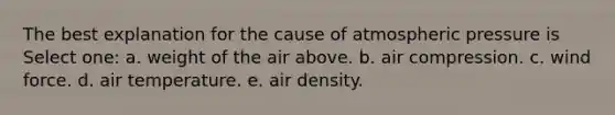 The best explanation for the cause of atmospheric pressure is Select one: a. weight of the air above. b. air compression. c. wind force. d. air temperature. e. air density.