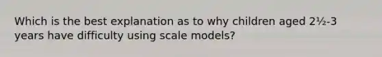 Which is the best explanation as to why children aged 2½-3 years have difficulty using scale models?