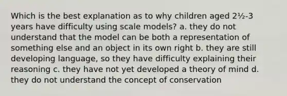 Which is the best explanation as to why children aged 2½-3 years have difficulty using scale models? a. they do not understand that the model can be both a representation of something else and an object in its own right b. they are still developing language, so they have difficulty explaining their reasoning c. they have not yet developed a theory of mind d. they do not understand the concept of conservation