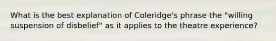 What is the best explanation of Coleridge's phrase the "willing suspension of disbelief" as it applies to the theatre experience?