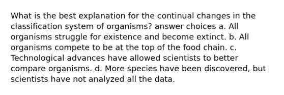 What is the best explanation for the continual changes in the classification system of organisms? answer choices a. All organisms struggle for existence and become extinct. b. All organisms compete to be at the top of the food chain. c. Technological advances have allowed scientists to better compare organisms. d. More species have been discovered, but scientists have not analyzed all the data.