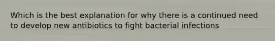 Which is the best explanation for why there is a continued need to develop new antibiotics to fight bacterial infections