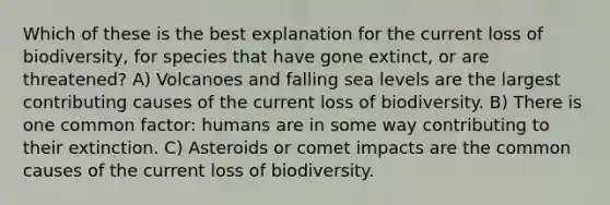 Which of these is the best explanation for the current loss of biodiversity, for species that have gone extinct, or are threatened? A) Volcanoes and falling sea levels are the largest contributing causes of the current loss of biodiversity. B) There is one common factor: humans are in some way contributing to their extinction. C) Asteroids or comet impacts are the common causes of the current loss of biodiversity.