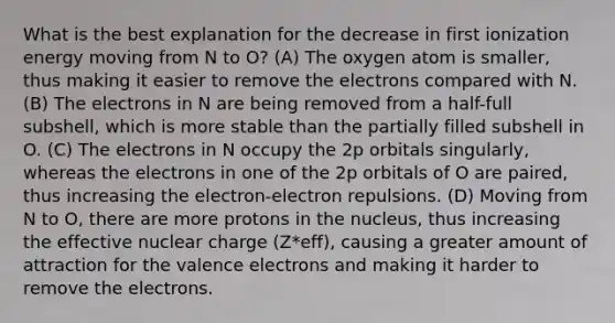 What is the best explanation for the decrease in first ionization energy moving from N to O? (A) The oxygen atom is smaller, thus making it easier to remove the electrons compared with N. (B) The electrons in N are being removed from a half-full subshell, which is more stable than the partially filled subshell in O. (C) The electrons in N occupy the 2p orbitals singularly, whereas the electrons in one of the 2p orbitals of O are paired, thus increasing the electron-electron repulsions. (D) Moving from N to O, there are more protons in the nucleus, thus increasing the effective nuclear charge (Z*eff), causing a greater amount of attraction for the valence electrons and making it harder to remove the electrons.