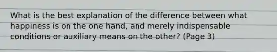 What is the best explanation of the difference between what happiness is on the one hand, and merely indispensable conditions or auxiliary means on the other? (Page 3)