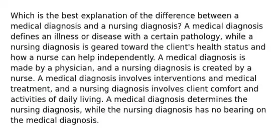 Which is the best explanation of the difference between a medical diagnosis and a nursing diagnosis? A medical diagnosis defines an illness or disease with a certain pathology, while a nursing diagnosis is geared toward the client's health status and how a nurse can help independently. A medical diagnosis is made by a physician, and a nursing diagnosis is created by a nurse. A medical diagnosis involves interventions and medical treatment, and a nursing diagnosis involves client comfort and activities of daily living. A medical diagnosis determines the nursing diagnosis, while the nursing diagnosis has no bearing on the medical diagnosis.