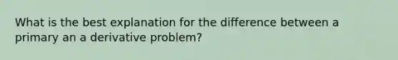 What is the best explanation for the difference between a primary an a derivative problem?