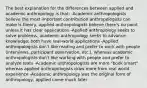 The best explanation for the differences between applied and academic anthropology is that: -Academic anthropologists believe the most important contribution anthropologists can make is theory, applied anthropologists believe there's no point unless it has clear applications -Applied anthropology seeks to solve problems, academic anthropology seeks to advance knowledge; both have real-world applications -Applied anthropologists don't like reading and prefer to work with people (interviews, participant observation, etc.), whereas academic anthropologists don't like working with people and prefer to analyze texts -Academic anthropologists are more "book smart" whereas applied anthropologists draw more from real world experience -Academic anthropology was the original form of anthropology, applied came much later