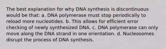 The best explanation for why DNA synthesis is discontinuous would be that: a. DNA polymerase must stop periodically to reload more nucleotides. b. This allows for efficient error checking of newly synthesized DNA. c. DNA polymerase can only move along the DNA strand in one orientation. d. Nucleosomes disrupt the process of DNA synthesis.