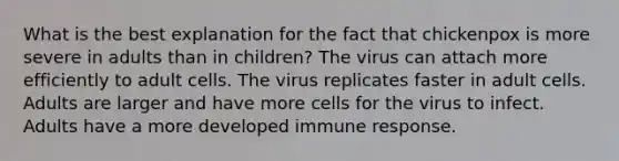 What is the best explanation for the fact that chickenpox is more severe in adults than in children? The virus can attach more efficiently to adult cells. The virus replicates faster in adult cells. Adults are larger and have more cells for the virus to infect. Adults have a more developed immune response.