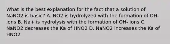 What is the best explanation for the fact that a solution of NaNO2 is basic? A. NO2 is hydrolyzed with the formation of OH- ions B. Na+ is hydrolysis with the formation of OH- ions C. NaNO2 decreases the Ka of HNO2 D. NaNO2 increases the Ka of HNO2