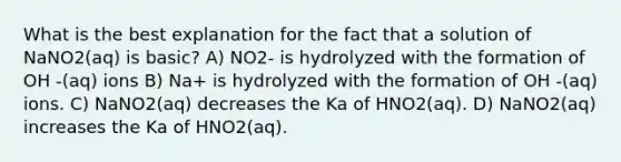 What is the best explanation for the fact that a solution of NaNO2(aq) is basic? A) NO2- is hydrolyzed with the formation of OH -(aq) ions B) Na+ is hydrolyzed with the formation of OH -(aq) ions. C) NaNO2(aq) decreases the Ka of HNO2(aq). D) NaNO2(aq) increases the Ka of HNO2(aq).