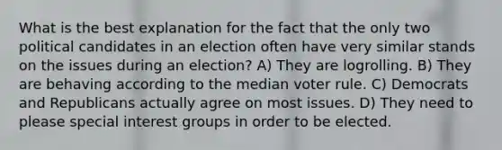 What is the best explanation for the fact that the only two political candidates in an election often have very similar stands on the issues during an election? A) They are logrolling. B) They are behaving according to the median voter rule. C) Democrats and Republicans actually agree on most issues. D) They need to please special interest groups in order to be elected.