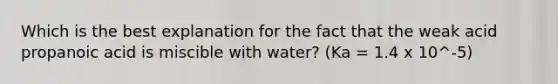 Which is the best explanation for the fact that the weak acid propanoic acid is miscible with water? (Ka = 1.4 x 10^-5)