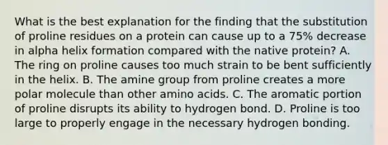 What is the best explanation for the finding that the substitution of proline residues on a protein can cause up to a 75% decrease in alpha helix formation compared with the native protein? A. The ring on proline causes too much strain to be bent sufficiently in the helix. B. The amine group from proline creates a more polar molecule than other <a href='https://www.questionai.com/knowledge/k9gb720LCl-amino-acids' class='anchor-knowledge'>amino acids</a>. C. The aromatic portion of proline disrupts its ability to hydrogen bond. D. Proline is too large to properly engage in the necessary hydrogen bonding.