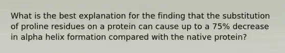 What is the best explanation for the finding that the substitution of proline residues on a protein can cause up to a 75% decrease in alpha helix formation compared with the native protein?