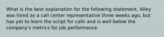 What is the best explanation for the following statement. Alley was hired as a call center representative three weeks ago, but has yet to learn the script for calls and is well below the company's metrics for job performance.