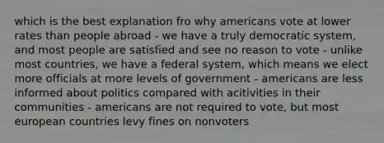 which is the best explanation fro why americans vote at lower rates than people abroad - we have a truly democratic system, and most people are satisfied and see no reason to vote - unlike most countries, we have a federal system, which means we elect more officials at more levels of government - americans are less informed about politics compared with acitivities in their communities - americans are not required to vote, but most european countries levy fines on nonvoters