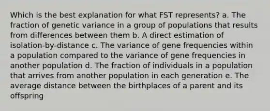 Which is the best explanation for what FST represents? a. The fraction of genetic variance in a group of populations that results from differences between them b. A direct estimation of isolation-by-distance c. The variance of gene frequencies within a population compared to the variance of gene frequencies in another population d. The fraction of individuals in a population that arrives from another population in each generation e. The average distance between the birthplaces of a parent and its offspring