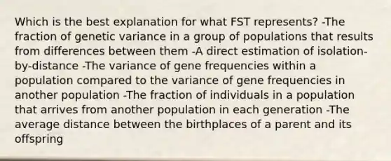 Which is the best explanation for what FST represents? -The fraction of genetic variance in a group of populations that results from differences between them -A direct estimation of isolation-by-distance -The variance of gene frequencies within a population compared to the variance of gene frequencies in another population -The fraction of individuals in a population that arrives from another population in each generation -The average distance between the birthplaces of a parent and its offspring