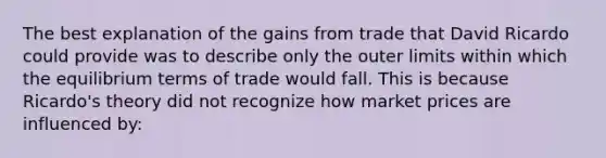 The best explanation of the gains from trade that David Ricardo could provide was to describe only the outer limits within which the equilibrium terms of trade would fall. This is because Ricardo's theory did not recognize how market prices are influenced by: