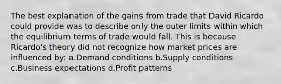 The best explanation of the gains from trade that David Ricardo could provide was to describe only the outer limits within which the equilibrium terms of trade would fall. This is because Ricardo's theory did not recognize how market prices are influenced by: a.Demand conditions b.Supply conditions c.Business expectations d.Profit patterns