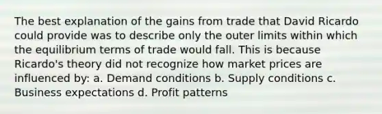 The best explanation of the gains from trade that David Ricardo could provide was to describe only the outer limits within which the equilibrium terms of trade would fall. This is because Ricardo's theory did not recognize how market prices are influenced by: a. Demand conditions b. Supply conditions c. Business expectations d. Profit patterns