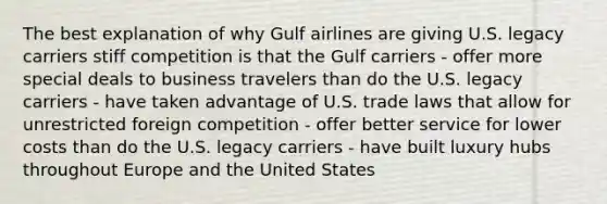 The best explanation of why Gulf airlines are giving U.S. legacy carriers stiff competition is that the Gulf carriers - offer more special deals to business travelers than do the U.S. legacy carriers - have taken advantage of U.S. trade laws that allow for unrestricted foreign competition - offer better service for lower costs than do the U.S. legacy carriers - have built luxury hubs throughout Europe and the United States