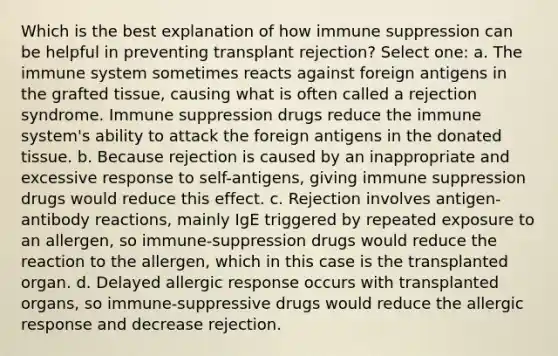 Which is the best explanation of how immune suppression can be helpful in preventing transplant rejection? Select one: a. The immune system sometimes reacts against foreign antigens in the grafted tissue, causing what is often called a rejection syndrome. Immune suppression drugs reduce the immune system's ability to attack the foreign antigens in the donated tissue. b. Because rejection is caused by an inappropriate and excessive response to self-antigens, giving immune suppression drugs would reduce this effect. c. Rejection involves antigen-antibody reactions, mainly IgE triggered by repeated exposure to an allergen, so immune-suppression drugs would reduce the reaction to the allergen, which in this case is the transplanted organ. d. Delayed allergic response occurs with transplanted organs, so immune-suppressive drugs would reduce the allergic response and decrease rejection.