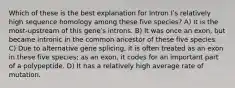 Which of these is the best explanation for Intron Iʹs relatively high sequence homology among these five species? A) It is the most-upstream of this geneʹs introns. B) It was once an exon, but became intronic in the common ancestor of these five species. C) Due to alternative gene splicing, it is often treated as an exon in these five species; as an exon, it codes for an important part of a polypeptide. D) It has a relatively high average rate of mutation.