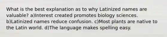 What is the best explanation as to why Latinized names are valuable? a)Interest created promotes biology sciences. b)Latinized names reduce confusion. c)Most plants are native to the Latin world. d)The language makes spelling easy.